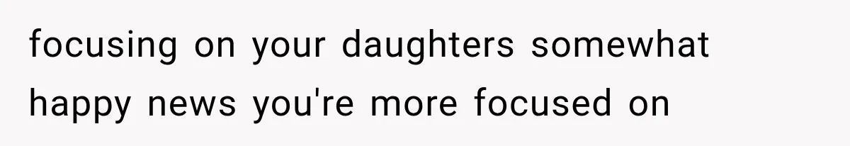 focusing on your daughters somewhat happy news you're more focused on