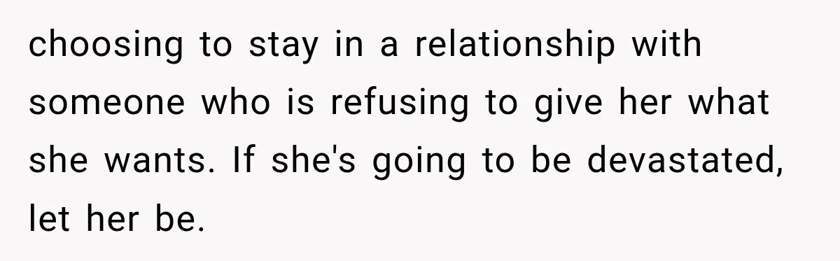choosing to stay in a relationship with someone who is refusing to give her what she wants. If she's going to be devastated, let her be.