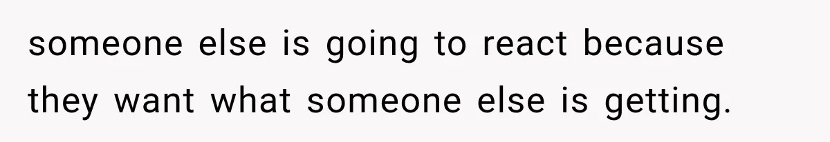 someone else is going to react because they want what someone else is getting.
