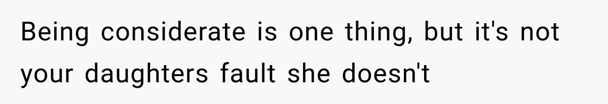 Being considerate is one thing, but it's not your daughters fault she doesn't