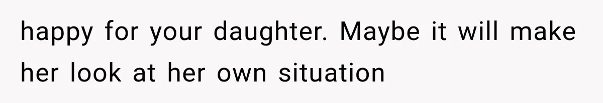 happy for your daughter. Maybe it will make her look at her own situation