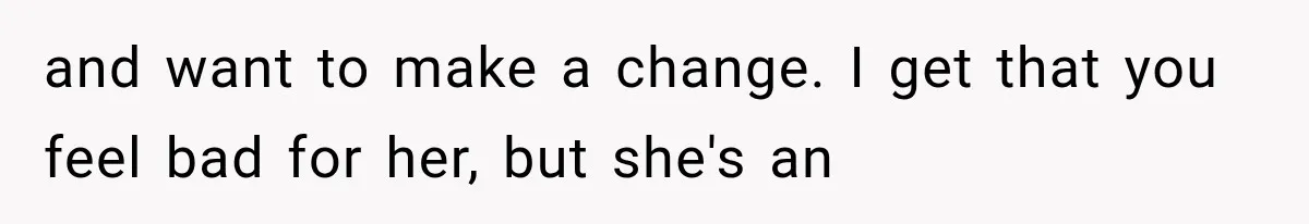and want to make a change. I get that you feel bad for her, but she's an