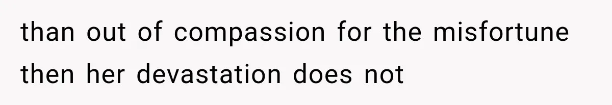than out of compassion for the misfortune then her devastation does not