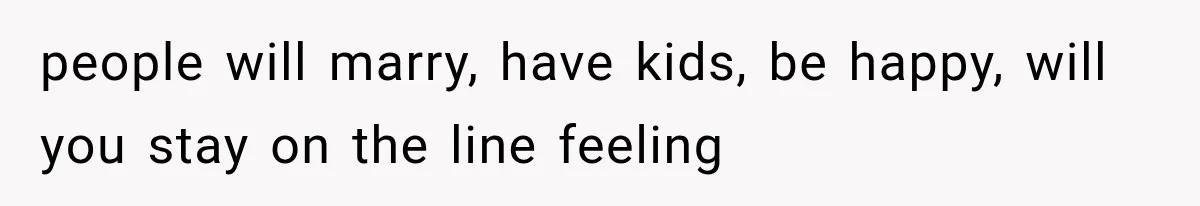 people will marry, have kids, be happy, will you stay on the line feeling