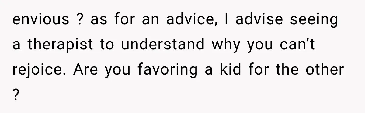 envious ? as for an advice, I advise seeing a therapist to understand why you can’t rejoice. Are you favoring a kid for the other ?
