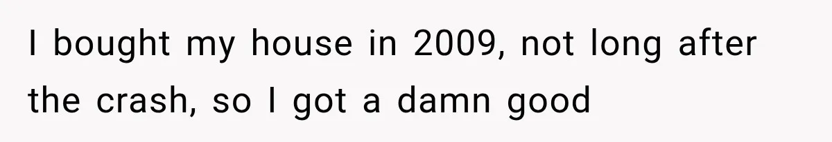 I bought my house in 2009, not long after the crash, so I got a damn good