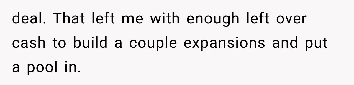 deal. That left me with enough left over cash to build a couple expansions and put a pool in.