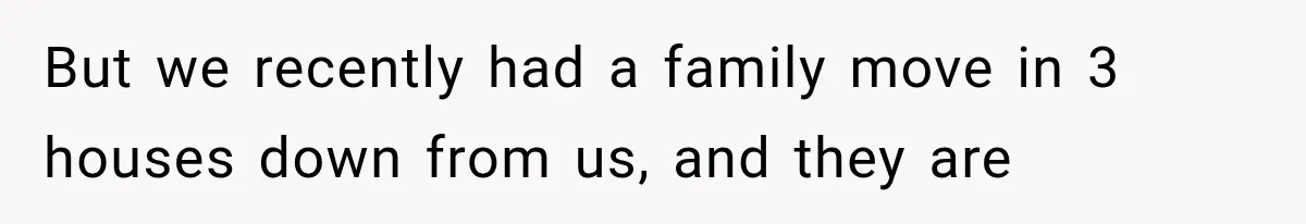 But we recently had a family move in 3 houses down from us, and they are