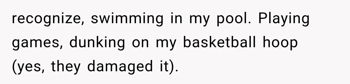 recognize, swimming in my pool. Playing games, dunking on my basketball hoop (yes, they damaged it).