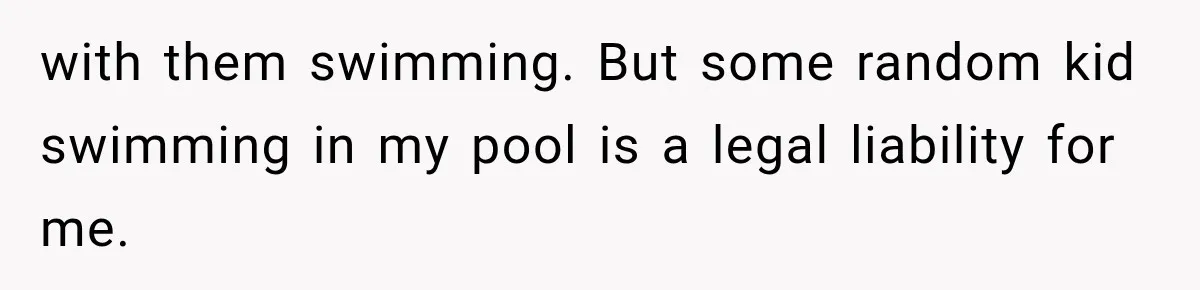 with them swimming. But some random kid swimming in my pool is a legal liability for me.