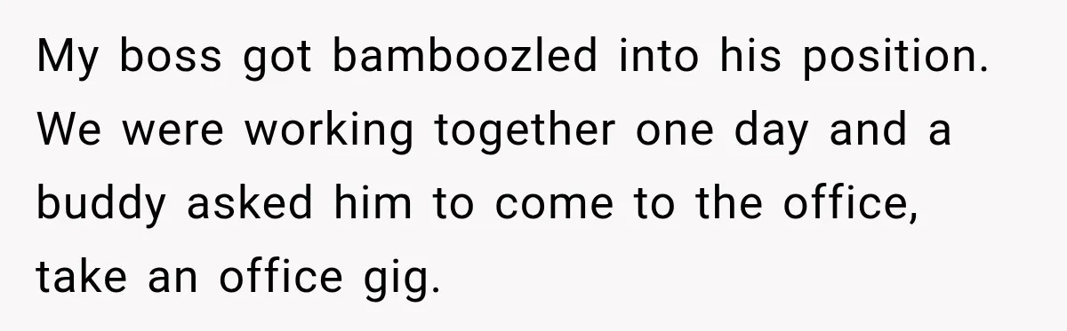 My boss got bamboozled into his position. We were working together one day and a buddy asked him to come to the office, take an office gig.