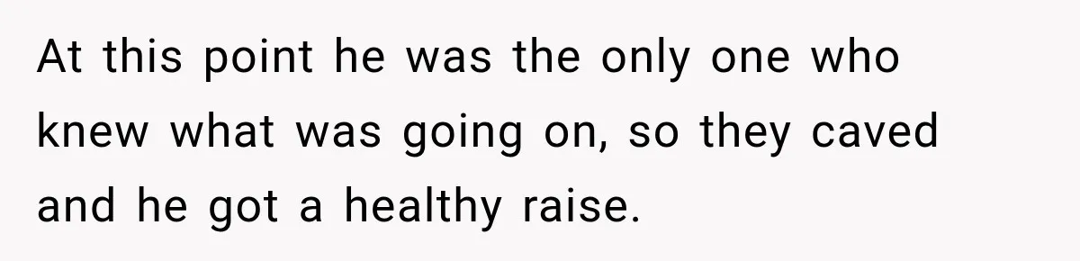 At this point he was the only one who knew what was going on, so they caved and he got a healthy raise.