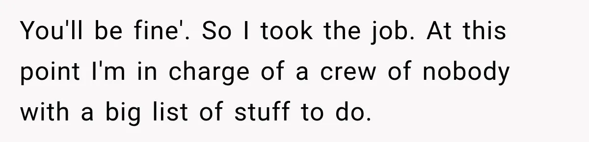 You'll be fine'. So I took the job. At this point I'm in charge of a crew of nobody with a big list of stuff to do.