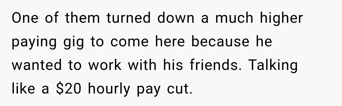 One of them turned down a much higher paying gig to come here because he wanted to work with his friends. Talking like a $20 hourly pay cut.