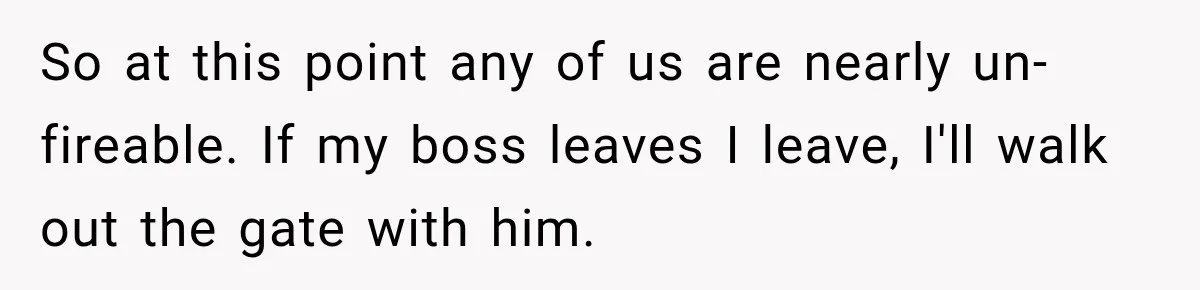 So at this point any of us are nearly un-fireable. If my boss leaves I leave, I'll walk out the gate with him.