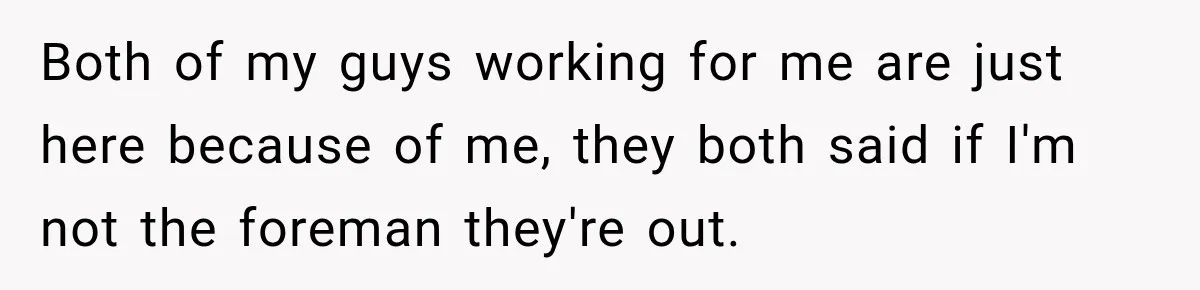 Both of my guys working for me are just here because of me, they both said if I'm not the foreman they're out.