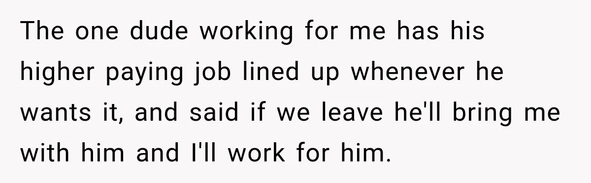The one dude working for me has his higher paying job lined up whenever he wants it, and said if we leave he'll bring me with him and I'll work...