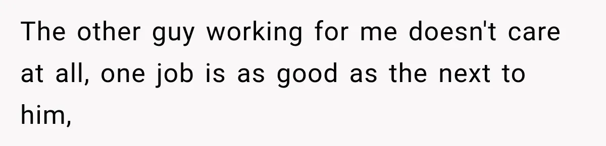 The other guy working for me doesn't care at all, one job is as good as the next to him,