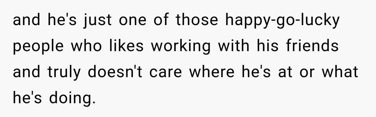 and he's just one of those happy-go-lucky people who likes working with his friends and truly doesn't care where he's at or what he's doing.