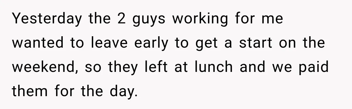 Yesterday the 2 guys working for me wanted to leave early to get a start on the weekend, so they left at lunch and we paid them for the day.
