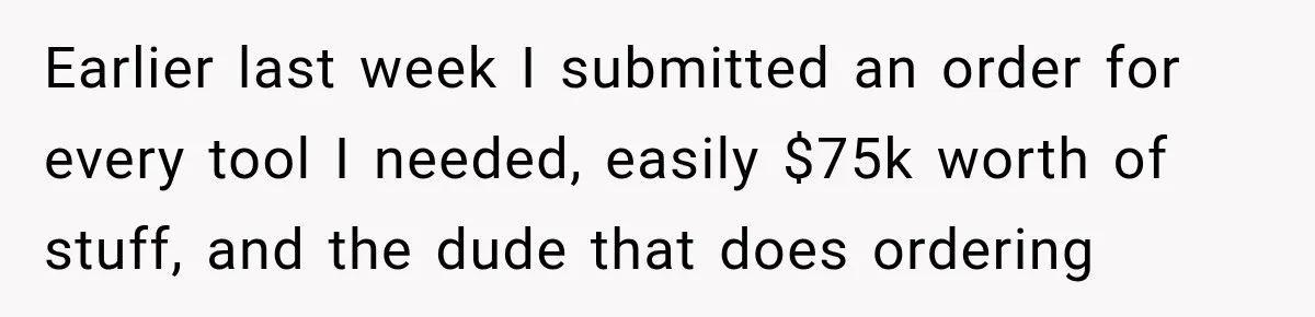 Earlier last week I submitted an order for every tool I needed, easily $75k worth of stuff, and the dude that does ordering