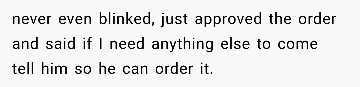 never even blinked, just approved the order and said if I need anything else to come tell him so he can order it.