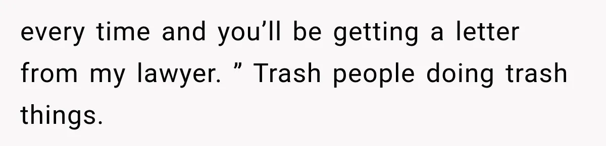 every time and you’ll be getting a letter from my lawyer. ” Trash people doing trash things.