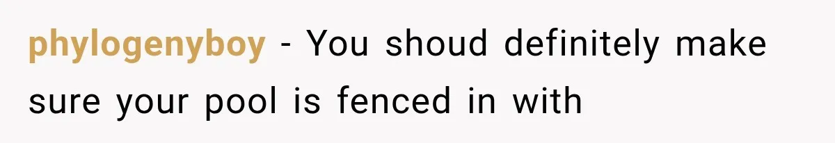 phylogenyboy − You shoud definitely make sure your pool is fenced in with
