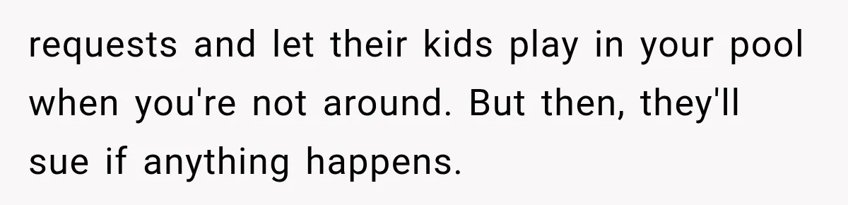 requests and let their kids play in your pool when you're not around. But then, they'll sue if anything happens.