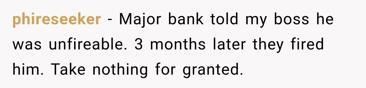 phireseeker − Major bank told my boss he was unfireable. 3 months later they fired him. Take nothing for granted.