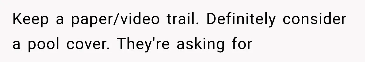Keep a paper/video trail. Definitely consider a pool cover. They're asking for