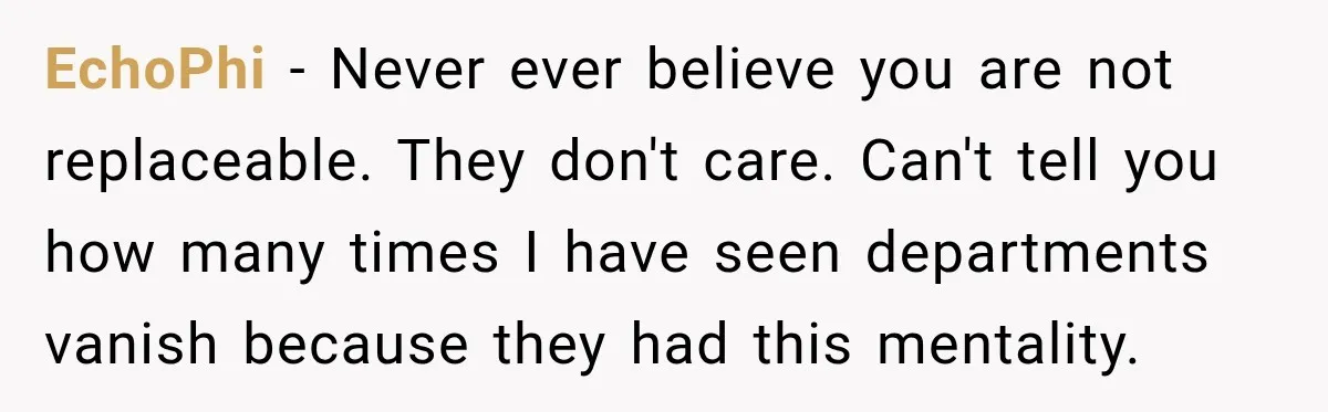 EchoPhi − Never ever believe you are not replaceable. They don't care. Can't tell you how many times I have seen departments vanish because they had this mentality.