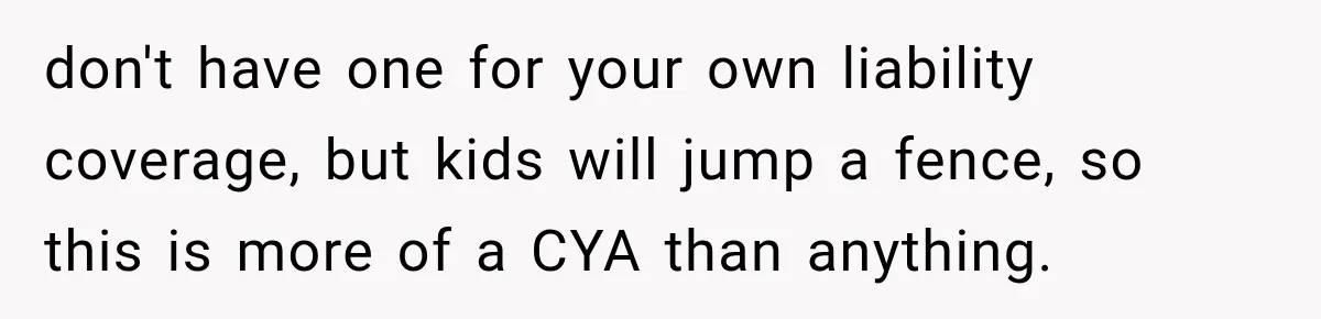 don't have one for your own liability coverage, but kids will jump a fence, so this is more of a CYA than anything.