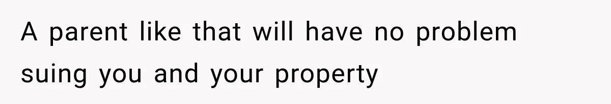 A parent like that will have no problem suing you and your property