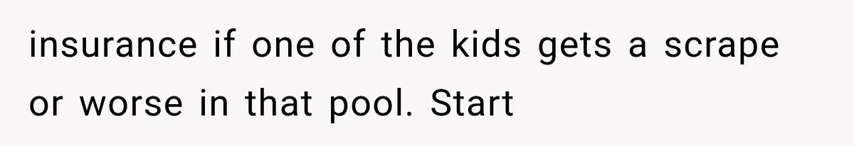 insurance if one of the kids gets a scrape or worse in that pool. Start