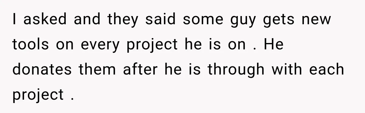 I asked and they said some guy gets new tools on every project he is on . He donates them after he is through with each project .