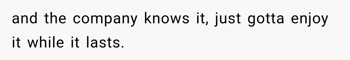 and the company knows it, just gotta enjoy it while it lasts.