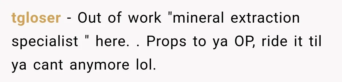 tgloser − Out of work "mineral extraction specialist " here. . Props to ya OP, ride it til ya cant anymore lol.