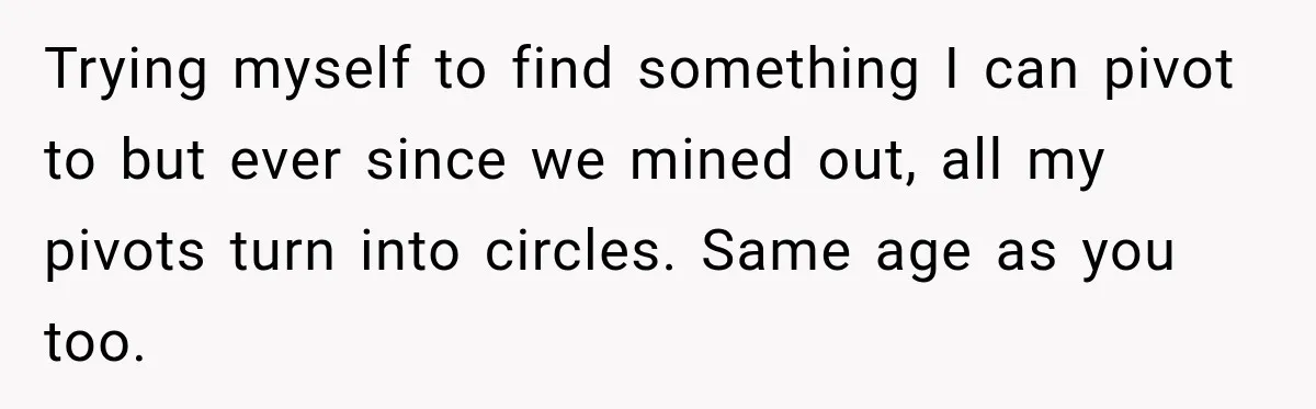 Trying myself to find something I can pivot to but ever since we mined out, all my pivots turn into circles. Same age as you too.