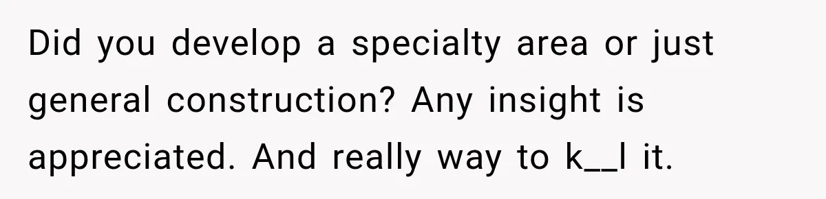 Did you develop a specialty area or just general construction? Any insight is appreciated. And really way to k__l it.