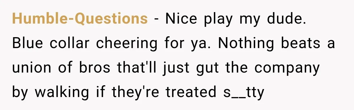 Humble-Questions − Nice play my dude. Blue collar cheering for ya. Nothing beats a union of bros that'll just gut the company by walking if they're treated s__tty