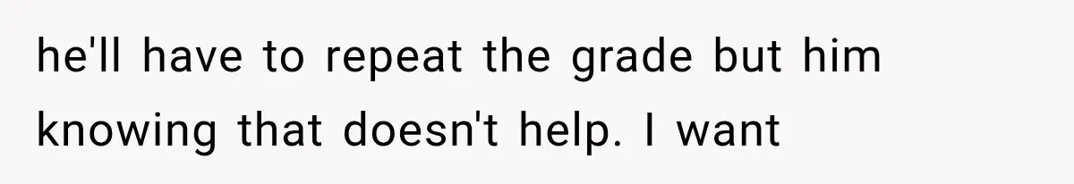he'll have to repeat the grade but him knowing that doesn't help. I want
