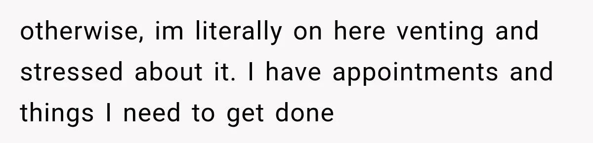 otherwise, im literally on here venting and stressed about it. I have appointments and things I need to get done