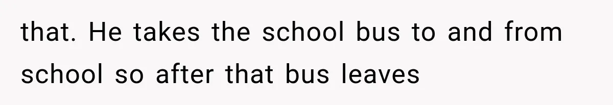 that. He takes the school bus to and from school so after that bus leaves