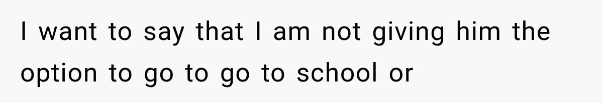 I want to say that I am not giving him the option to go to go to school or