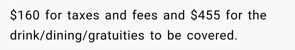 $160 for taxes and fees and $455 for the drink/dining/gratuities to be covered.