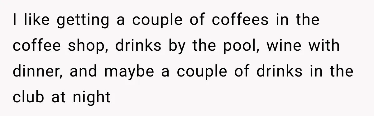 I like getting a couple of coffees in the coffee shop, drinks by the pool, wine with dinner, and maybe a couple of drinks in the club at night