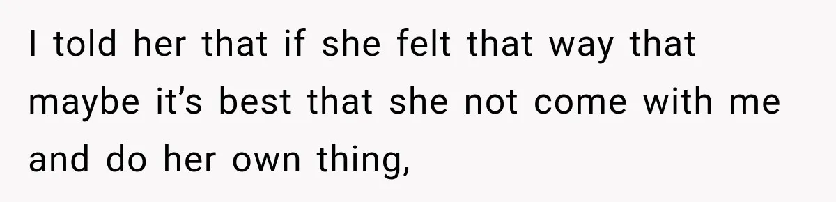 I told her that if she felt that way that maybe it’s best that she not come with me and do her own thing,