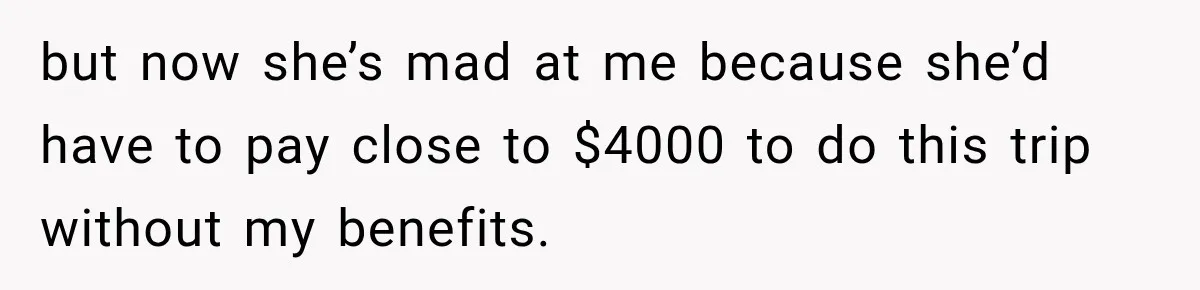 but now she’s mad at me because she’d have to pay close to $4000 to do this trip without my benefits.