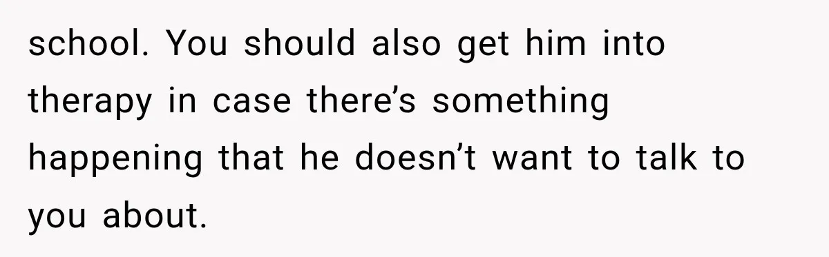 school. You should also get him into therapy in case there’s something happening that he doesn’t want to talk to you about.